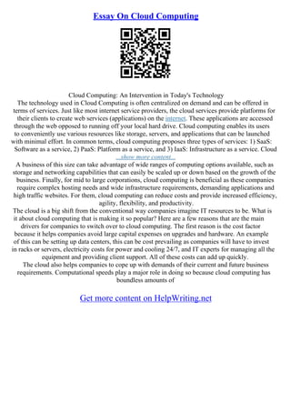 Essay On Cloud Computing
Cloud Computing: An Intervention in Today's Technology
The technology used in Cloud Computing is often centralized on demand and can be offered in
terms of services. Just like most internet service providers, the cloud services provide platforms for
their clients to create web services (applications) on the internet. These applications are accessed
through the web opposed to running off your local hard drive. Cloud computing enables its users
to conveniently use various resources like storage, servers, and applications that can be launched
with minimal effort. In common terms, cloud computing proposes three types of services: 1) SaaS:
Software as a service, 2) PaaS: Platform as a service, and 3) IaaS: Infrastructure as a service. Cloud
...show more content...
A business of this size can take advantage of wide ranges of computing options available, such as
storage and networking capabilities that can easily be scaled up or down based on the growth of the
business. Finally, for mid to large corporations, cloud computing is beneficial as these companies
require complex hosting needs and wide infrastructure requirements, demanding applications and
high traffic websites. For them, cloud computing can reduce costs and provide increased efficiency,
agility, flexibility, and productivity.
The cloud is a big shift from the conventional way companies imagine IT resources to be. What is
it about cloud computing that is making it so popular? Here are a few reasons that are the main
drivers for companies to switch over to cloud computing. The first reason is the cost factor
because it helps companies avoid large capital expenses on upgrades and hardware. An example
of this can be setting up data centers, this can be cost prevailing as companies will have to invest
in racks or servers, electricity costs for power and cooling 24/7, and IT experts for managing all the
equipment and providing client support. All of these costs can add up quickly.
The cloud also helps companies to cope up with demands of their current and future business
requirements. Computational speeds play a major role in doing so because cloud computing has
boundless amounts of
Get more content on HelpWriting.net
 
