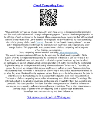 Cloud Computing Essay
When computer services are offered physically, users have access to the resources that computers
use. The services include network, storage and operating system. The term cloud computing refers to
the offering of such services over the internet. Many companies charge money for their offered cloud
services while others don't. Cyber–forensic investigations have been affected by cloud computing
since the beginning of the cloud. Computer Forensics is based on the investigation of crimes or
policy breaches that are done through the examination of electronics and computers and other
storage devices. This paper seeks to access the impact of cloud computing and storage on
cyber–forensic investigations.
Cloud computing has not been left behind by...show more content...
The security measurements are different for the users and the cloud services provider. At the
highest level the cloud provider makes sure the information of the user is kept safe while in the
lower level individuals must make sure their credentials required in order to log into the cloud
are kept secret. In case of a breach, cloud services providers will not be responsible the mishandled
logins since they are not in position to identify who the real user of the service is. Therefore, as
long as the correct log in is provided, anyone could access a cloud account. Accessing the cloud
with someone else's credentials is an indication of how easy it actually has become for criminals to
get what they want. Hackers identify loopholes such as this to access the information and the data. In
order to conceal their acts they put on measures that will protect them from being identified.
The impacts of cloud computing have touched almost every area of Information Technology. The
information kept in the cloud is private and confidential and protected by laws that regulate it and
protect it. The cloud providers face laws that relate to the preservation of critical information
touching on taxes, security, and sometime employment regulations. Also in other circumstances,
they are forced to comply with laws requiring them to destroy such information.
Nowadays, more users are storing and share information
Get more content on HelpWriting.net
 