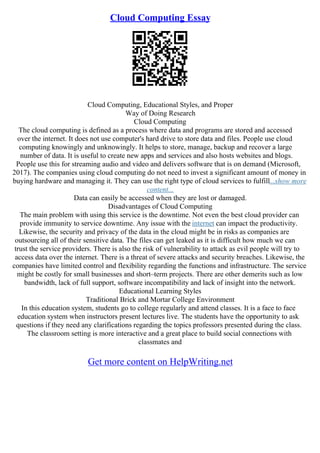 Cloud Computing Essay
Cloud Computing, Educational Styles, and Proper
Way of Doing Research
Cloud Computing
The cloud computing is defined as a process where data and programs are stored and accessed
over the internet. It does not use computer's hard drive to store data and files. People use cloud
computing knowingly and unknowingly. It helps to store, manage, backup and recover a large
number of data. It is useful to create new apps and services and also hosts websites and blogs.
People use this for streaming audio and video and delivers software that is on demand (Microsoft,
2017). The companies using cloud computing do not need to invest a significant amount of money in
buying hardware and managing it. They can use the right type of cloud services to fulfill...show more
content...
Data can easily be accessed when they are lost or damaged.
Disadvantages of Cloud Computing
The main problem with using this service is the downtime. Not even the best cloud provider can
provide immunity to service downtime. Any issue with the internet can impact the productivity.
Likewise, the security and privacy of the data in the cloud might be in risks as companies are
outsourcing all of their sensitive data. The files can get leaked as it is difficult how much we can
trust the service providers. There is also the risk of vulnerability to attack as evil people will try to
access data over the internet. There is a threat of severe attacks and security breaches. Likewise, the
companies have limited control and flexibility regarding the functions and infrastructure. The service
might be costly for small businesses and short–term projects. There are other demerits such as low
bandwidth, lack of full support, software incompatibility and lack of insight into the network.
Educational Learning Styles
Traditional Brick and Mortar College Environment
In this education system, students go to college regularly and attend classes. It is a face to face
education system when instructors present lectures live. The students have the opportunity to ask
questions if they need any clarifications regarding the topics professors presented during the class.
The classroom setting is more interactive and a great place to build social connections with
classmates and
Get more content on HelpWriting.net
 