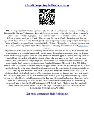 Cloud Computing In Business Essay
MS – Management Information Systems – 513 Project The Application of Cloud Computing in
Business Karthikeyan T Gajendran Table of Contents o Abstract o Introduction o How it works? o
Types of cloud services: п‚§Types of cloud services п‚§SaaS– software as a service п‚§IaaS –
Infrastructure as a service п‚§PaaS – Platform as a Service п‚§FaaS – Functions as a Service
п‚§Hybrid cloud o Benefits and Advantages of cloud computing o Cloud computing in Banking and
Financial Services sector o Cloud computing Risks Abstract: This project is going to discuss about
the Cloud Computing and its application in business. To briefly describe what cloud...show more
content...
Any number of end users and/or computing resources can be added on the fly. User accounts and
resources can also be added dynamically as workloads demand those resources using the feature
called auto–scaling. Types of cloud services: There are different types of cloud computing services
available on the market which falls into one of the following categories. SaaS – software as a
service: This type of cloud computing offers applications over the internet via the browser. The
most popular SaaS business applications are Google G Suite and Microsoft Office 365. Other
popular cloud services are Salesforce, enterprise applications, ERP suites from Oracle and SAP. SaaS
applications offer wide range of configuration options and development environments that allows
clients to set up their own additions and modifications. IaaS – Infrastructure as a service: At a
minimum, IaaS public cloud services offer storage and compute services on a pay–per–use model.
But the full array of public cloud providers services offered by all major is mind blowing. Virtual
private networks, Highly scalable databases, big data analytics, machine learning , developer tools,
application monitoring etc. Amazon Web Services was the first IaaS provider, followed by
Microsoft Azure, Google Cloud Platform and IBM Cloud. PaaS – Platform as a Service: PaaS
provides sets of services and workflows that targets developers, who can use shared tools,
technologies, processes and APIs to fast
Get more content on HelpWriting.net
 