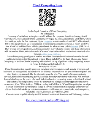 Cloud Computing Essay
An In–Depth Overview of Cloud Computing
An Introduction
For many of us it's hard to imagine a world without the computer, but this technology is still
relatively new. The Atanasoff–Berry Computer, developed by John Atanasoff and Cliff Berry, which
is considered to be the first electronic digital computer, wasn't developed until 1937. (Mackintosh,
1987) This development led to the creation of the modern computer, however, it wasn't until 1973
that Vint Cerf and Bob Kahn laid the groundwork for what we now call the internet. (IHF, 2016)
They created network protocols, enabling computers everywhere to connect and share information
with each other. These protocols consist of a set of rules and standards to eliminate communication
failures....show more content...
Several computing paradigms or models have been developed which maintain the distributed
architecture manifest in this network system. These include Peer–to–Peer, Cluster, and Jungle
Computing, as well as Cloud Computing which is built on top of grid and utility computing, as seen
in Figure 2. (Kahanwal & Singh, 2012)
Anatomy of a Cloud
Cloud Computing is a recently emergent paradigm whereby services, such as data, programs and
hardware, are managed and delivered over the internet. These services are provided to computers and
other devices on–demand, like the electricity over the grid. This model offers users not only
services, but unlimited computing power, accessed from anywhere in the world via a web browser.
Instead of relying on the power of a local, individual device, computing power is distributed, virtual
and scalable, enabling users to access the computation, storage and other application resources
on–demand. (Sun, White & Gray, 2011) According to Carl Hewitt, "Cloud Computing is a paradigm
in which information is permanently stored in servers on the internet and cached temporarily on
clients that include desktops, entertainment centers, table computers, notebooks, wall computers,
handhelds, sensors, monitors, etc." (Hewitt, 2008)
Characteristics. A publication by the US National Institute of Standards and Technology defines
Get more content on HelpWriting.net
 