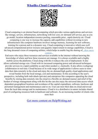 WhatВґs Cloud Computing? Essay
Cloud computing is an internet based computing which provides various applications and services
like storage, servers, infrastructure, networking with low cost, on–demand self service, pay as you
go model, location independent resource pooling, reasonable price , rapid elasticity etc. Cloud
computing is one way to increase the capacity add capabilities without investing in new
infrastructures like computer hardware involves storage memory, licensing for new software,
training for a person and in a dynamic way. Cloud computing is innovative which uses well
advanced computational power resource and gigantic improvement in storage capabilities, Cloud is
the long dreamed vision of computing utilities, which helps in enable ling the sharing of...show more
content...
End users who enjoy these resources and services available in the internet without knowing the
knowledge of where and how these resources are manage. It is always available and is highly
mobile across the platforms; Cloud along with this it reduces the cost of deployment. It also
allows unlimited storage size. Cloud with its increased computing power and advanced techniques
provide services in a rapid scalability as and when needed i.e. elastically. It also allows workgroup
collaboration in real time. Cloud because of its wide range of applications it allows users to store
data their data remotely in the cloud and enjoy the on–demand high quality cloud applications and
reveal burden from the local storage, cost and maintenance. In this according to the user's
perspective, including both individuals (private) and enterprises like companies appealing the cloud
benefits by storing data remotely into the cloud in a flexible on–demand manner and relief of the
burden of storage management along with this he/she can also enjoy the universal data access which
dependent geographical locations and avoidance of the capital expenditure, software, hardware and
personnel management and maintenances and so on. User can store their data on cloud and reveal
from the local data storage and its maintenance. Cloud is in a distributive in nature includes shared
pool of configuring resources both in hardware and software. As an increasing number of clients who
store their
Get more content on HelpWriting.net
 