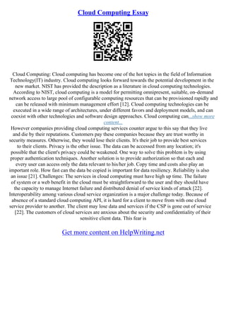 Cloud Computing Essay
Cloud Computing: Cloud computing has become one of the hot topics in the field of Information
Technology(IT) industry. Cloud computing looks forward towards the potential development in the
new market. NIST has provided the description as a literature in cloud computing technologies.
According to NIST, cloud computing is a model for permitting omnipresent, suitable, on–demand
network access to large pool of configurable computing resources that can be provisioned rapidly and
can be released with minimum management effort [12]. Cloud computing technologies can be
executed in a wide range of architectures, under different favors and deployment models, and can
coexist with other technologies and software design approaches. Cloud computing can...show more
content...
However companies providing cloud computing services counter argue to this say that they live
and die by their reputations. Customers pay these companies because they are trust worthy in
security measures. Otherwise, they would lose their clients. It's their job to provide best services
to their clients. Privacy is the other issue. The data can be accessed from any location; it's
possible that the client's privacy could be weakened. One way to solve this problem is by using
proper authentication techniques. Another solution is to provide authorization so that each and
every user can access only the data relevant to his/her job. Copy time and costs also play an
important role. How fast can the data be copied is important for data resiliency. Reliability is also
an issue [21]. Challenges: The services in cloud computing must have high up time. The failure
of system or a web benefit in the cloud must be straightforward to the user and they should have
the capacity to manage Internet failure and distributed denial of service kinds of attack [22].
Interoperability among various cloud service organization is a major challenge today. Because of
absence of a standard cloud computing API, it is hard for a client to move from with one cloud
service provider to another. The client may lose data and services if the CSP is gone out of service
[22]. The customers of cloud services are anxious about the security and confidentiality of their
sensitive client data. This fear is
Get more content on HelpWriting.net
 