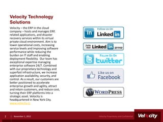 Velocity Technology
    Solutions
    Velocity – the ERP in the cloud
    company – hosts and manages ERP,
    related applications, and disaster
    recovery services within its virtual
    private cloud environment. Aim is to
    lower operational costs, increasing
    service levels and improving software
    performance while reducing the
    burden on IT staff and enabling
    deployment flexibility. Our team has
    exceptional expertise managing
    enterprise software 24/7. Combined
    with our proprietary technology and
    superfast infrastructure, we increase
    application availability, security, and
    control. As a result, our customers are
    better positioned to accelerate
    enterprise growth and agility, attract
    and retain customers, and reduce cost,
    turning their ERP platforms into a
    strategic asset. Velocity is
    headquartered in New York City.
    www.velocity.cc



2      November 1, 2012                       Velocity Proprietary and Confidential
 