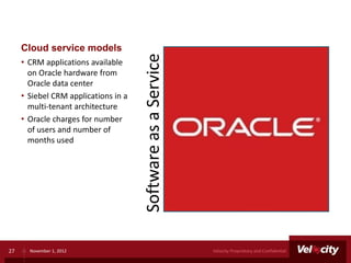 Cloud service models




                                      Software as a Service
     • CRM applications available
       on Oracle hardware from
       Oracle data center
     • Siebel CRM applications in a
       multi-tenant architecture
     • Oracle charges for number
       of users and number of
       months used




27     November 1, 2012                                       Velocity Proprietary and Confidential
 