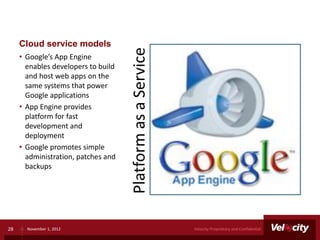 Cloud service models




                                     Platform as a Service
     • Google’s App Engine
       enables developers to build
       and host web apps on the
       same systems that power
       Google applications
     • App Engine provides
       platform for fast
       development and
       deployment
     • Google promotes simple
       administration, patches and
       backups




28     November 1, 2012                                      Velocity Proprietary and Confidential
 