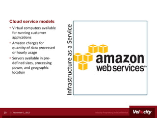 Cloud service models




                                     Infrastructure as a Service
     • Virtual computers available
       for running customer
       applications
     • Amazon charges for
       quantity of data processed
       or hourly usage
     • Servers available in pre-
       defined sizes, processing
       power, and geographic
       location




29     November 1, 2012                                            Velocity Proprietary and Confidential
 