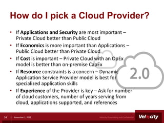 How do I pick a Cloud Provider?
     • If Applications and Security are most important –
       Private Cloud better than Public Cloud
     • If Economics is more important than Applications –
       Public Cloud better than Private Cloud
     • If Cost is important – Private Cloud with an OpEx
       model is better than on-premise CapEx
     • If Resource constraints is a concern – Dynamic
       Application Service Provider model is best for
       specialized application skills
     • If Experience of the Provider is key – Ask for number
       of cloud customers, number of years serving from
       cloud, applications supported, and references

34    November 1, 2012                       Velocity Proprietary and Confidential
 