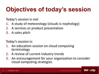 Objectives of today’s session
    Today’s session is not:
    1. A study of meteorology (clouds is nephology)
    2. A services or product presentation
    3. A sales pitch

    Today’s session is:
    1. An education session on cloud computing
       terminology
    2. A review of current industry trends
    3. An encouragement for your organization to consider
       cloud computing strategies

5    November 1, 2012                 Velocity Proprietary and Confidential
 