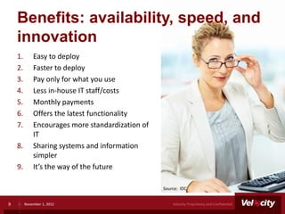 Benefits: availability, speed, and
    innovation
    1.       Easy to deploy
    2.       Faster to deploy
    3.       Pay only for what you use
    4.       Less in-house IT staff/costs
    5.       Monthly payments
    6.       Offers the latest functionality
    7.       Encourages more standardization of
             IT
    8.       Sharing systems and information
             simpler
    9.       It’s the way of the future

                                                  Source: IDC


9        November 1, 2012                             Velocity Proprietary and Confidential
 