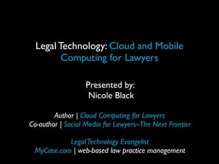 Legal Technology: Cloud and Mobile
Computing for Lawyers
Presented by:
Nicole Black
Author | Cloud Computing for Lawyers
Co-author | Social Media for Lawyers--The Next Frontier
LegalTechnology Evangelist
MyCase.com | web-based law practice management
 
