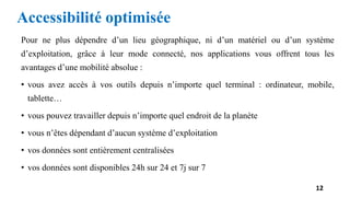 Accessibilité optimisée
Pour ne plus dépendre d’un lieu géographique, ni d’un matériel ou d’un système
d’exploitation, grâce à leur mode connecté, nos applications vous offrent tous les
avantages d’une mobilité absolue :
• vous avez accès à vos outils depuis n’importe quel terminal : ordinateur, mobile,
tablette…
• vous pouvez travailler depuis n’importe quel endroit de la planète
• vous n’êtes dépendant d’aucun système d’exploitation
• vos données sont entièrement centralisées
• vos données sont disponibles 24h sur 24 et 7j sur 7
12
 