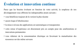 Évolution et innovation continue
Parce que les besoins évoluent en fonction de votre activité, la souplesse de nos
développement vous offrirons les indispensables atouts suivants :
• vous bénéficiez toujours de la version la plus récente
• aucun risque d’obsolescence
• la mises à niveau des applications est automatiques et transparentes
• votre retour d’expérience est directement pris en compte pour des améliorations et
innovations permanentes
• vous réduisez de la consommation électrique en favorisant la mutualisation des
ressources sur des même serveurs
14
 