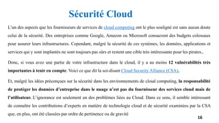 L’un des aspects que les fournisseurs de services de cloud computing ont le plus souligné est sans aucun doute
celui de la sécurité. Des entreprises comme Google, Amazon ou Microsoft consacrent des budgets colossaux
pour assurer leurs infrastructures. Cependant, malgré la sécurité de ces systèmes, les données, applications et
services qui y sont implantés ne sont toujours pas sûrs et restent une cible très intéressante pour les pirates.,
Donc, si vous avez une partie de votre infrastructure dans le cloud, il y a au moins 12 vulnérabilités très
importantes à tenir en compte. Voici ce que dit la soi-disant Cloud Security Alliance (CSA),
Et, malgré les idées préconçues sur la sécurité dans les environnements de cloud computing, la responsabilité
de protéger les données d’entreprise dans le nuage n’est pas du fournisseur des services cloud mais de
l’utilisateur. L’ignorance est seulement un des problèmes liées au Cloud. Dans ce sens, il semble intéressant
de connaître les contributions d’experts en matière de technologie cloud et de sécurité examinées par la CSA
que, en plus, ont été classées par ordre de pertinence ou de gravité
16
Sécurité Cloud
 