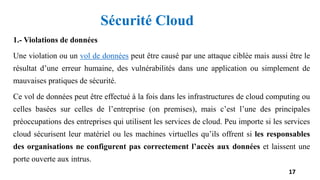1.- Violations de données
Une violation ou un vol de données peut être causé par une attaque ciblée mais aussi être le
résultat d’une erreur humaine, des vulnérabilités dans une application ou simplement de
mauvaises pratiques de sécurité.
Ce vol de données peut être effectué à la fois dans les infrastructures de cloud computing ou
celles basées sur celles de l’entreprise (on premises), mais c’est l’une des principales
préoccupations des entreprises qui utilisent les services de cloud. Peu importe si les services
cloud sécurisent leur matériel ou les machines virtuelles qu’ils offrent si les responsables
des organisations ne configurent pas correctement l’accès aux données et laissent une
porte ouverte aux intrus.
17
Sécurité Cloud
 