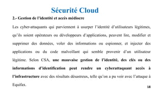 2.- Gestion de l’identité et accès médiocre
Les cyber-attaquants qui parviennent à usurper l’identité d’utilisateurs légitimes,
qu’ils soient opérateurs ou développeurs d’applications, peuvent lire, modifier et
supprimer des données, voler des informations ou espionner, et injecter des
applications ou du code malveillant qui semble provenir d’un utilisateur
légitime. Selon CSA, une mauvaise gestion de l’identité, des clés ou des
informations d’identification peut rendre un cyberattaquant accès à
l’infrastructure avec des résultats désastreux, telle qu’on a pu voir avec l’attaque à
Equifax. 18
Sécurité Cloud
 