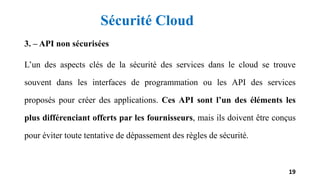 3. – API non sécurisées
L’un des aspects clés de la sécurité des services dans le cloud se trouve
souvent dans les interfaces de programmation ou les API des services
proposés pour créer des applications. Ces API sont l’un des éléments les
plus différenciant offerts par les fournisseurs, mais ils doivent être conçus
pour éviter toute tentative de dépassement des règles de sécurité.
19
Sécurité Cloud
 