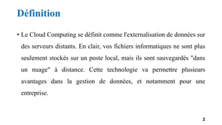 Définition
• Le Cloud Computing se définit comme l'externalisation de données sur
des serveurs distants. En clair, vos fichiers informatiques ne sont plus
seulement stockés sur un poste local, mais ils sont sauvegardés "dans
un nuage" à distance. Cette technologie va permettre plusieurs
avantages dans la gestion de données, et notamment pour une
entreprise.
2
 