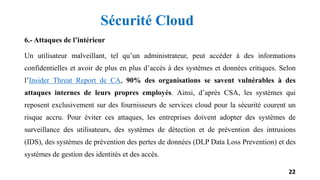 6.- Attaques de l’intérieur
Un utilisateur malveillant, tel qu’un administrateur, peut accéder à des informations
confidentielles et avoir de plus en plus d’accès à des systèmes et données critiques. Selon
l’Insider Threat Report de CA, 90% des organisations se savent vulnérables à des
attaques internes de leurs propres employés. Ainsi, d’après CSA, les systèmes qui
reposent exclusivement sur des fournisseurs de services cloud pour la sécurité courent un
risque accru. Pour éviter ces attaques, les entreprises doivent adopter des systèmes de
surveillance des utilisateurs, des systèmes de détection et de prévention des intrusions
(IDS), des systèmes de prévention des pertes de données (DLP Data Loss Prevention) et des
systèmes de gestion des identités et des accès.
22
Sécurité Cloud
 
