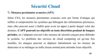 7.- Menaces persistantes avancées (APT)
Selon CSA, les menaces persistantes avancées sont une forme d’attaque qui
infiltre et compromettre les systèmes qui hébergent des informations précieuses,
mais elles peuvent aussi s’établir pour avoir un appui à partir duquel voler des
données. L’APT poursuit ses objectifs en toute discrétion pendant de longues
périodes, en s’adaptant souvent à des mesures de sécurité conçues pour défendre
le système. Le problème des services de cloud computing est qu’une fois
installés, les attaques peuvent se déplacer latéralement sur les réseaux du
datacenter et se mélanger au trafic réseau normal pour atteindre leurs objectifs.
23
Sécurité Cloud
 