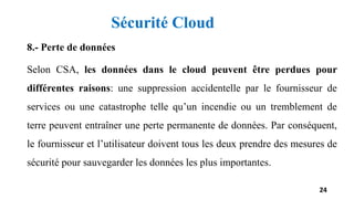 8.- Perte de données
Selon CSA, les données dans le cloud peuvent être perdues pour
différentes raisons: une suppression accidentelle par le fournisseur de
services ou une catastrophe telle qu’un incendie ou un tremblement de
terre peuvent entraîner une perte permanente de données. Par conséquent,
le fournisseur et l’utilisateur doivent tous les deux prendre des mesures de
sécurité pour sauvegarder les données les plus importantes.
24
Sécurité Cloud
 