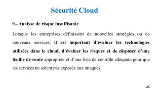 9.- Analyse de risque insuffisante
Lorsque les entreprises définissent de nouvelles stratégies ou de
nouveaux services, il est important d’évaluer les technologies
utilisées dans le cloud, d’évaluer les risques et de disposer d’une
feuille de route appropriée et d’une liste de contrôle adéquate pour que
les services ne soient pas exposés aux attaques.
25
Sécurité Cloud
 