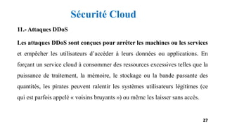 11.- Attaques DDoS
Les attaques DDoS sont conçues pour arrêter les machines ou les services
et empêcher les utilisateurs d’accéder à leurs données ou applications. En
forçant un service cloud à consommer des ressources excessives telles que la
puissance de traitement, la mémoire, le stockage ou la bande passante des
quantités, les pirates peuvent ralentir les systèmes utilisateurs légitimes (ce
qui est parfois appelé « voisins bruyants ») ou même les laisser sans accès.
27
Sécurité Cloud
 
