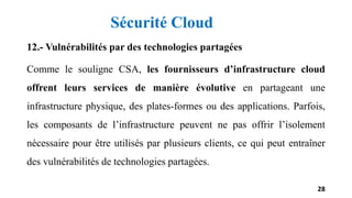 12.- Vulnérabilités par des technologies partagées
Comme le souligne CSA, les fournisseurs d’infrastructure cloud
offrent leurs services de manière évolutive en partageant une
infrastructure physique, des plates-formes ou des applications. Parfois,
les composants de l’infrastructure peuvent ne pas offrir l’isolement
nécessaire pour être utilisés par plusieurs clients, ce qui peut entraîner
des vulnérabilités de technologies partagées.
28
Sécurité Cloud
 