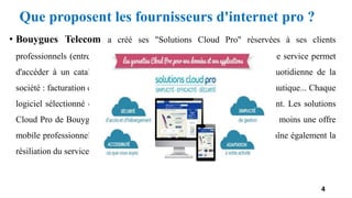 Que proposent les fournisseurs d'internet pro ?
• Bouygues Telecom a créé ses "Solutions Cloud Pro" réservées à ses clients
professionnels (entreprises de moins de 10 salariés). La souscription à ce service permet
d'accéder à un catalogue de logiciels en ligne, utiles pour l'activité quotidienne de la
société : facturation et gestion commerciale, vidéosurveillance, suite bureautique... Chaque
logiciel sélectionné est facturé mensuellement et résiliable à tout moment. Les solutions
Cloud Pro de Bouygues Telecom s’adressent aux TPE, déjà clientes d'au moins une offre
mobile professionnelle. A noter que la résiliation de la ligne mobile entraîne également la
résiliation du service de cloud.
4
 
