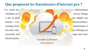 • Le cloud pro d'Orange donne accès à un catalogue d’applications informatiques
utilisables en ligne. Pour aider les professionnels à utiliser au mieux son service, Orange
a mis en place une assistance dédiée, et veille à proposer des logiciels adaptés aux
besoins : e-mailing, veille appels d'offres, coordination de projets, vidéosurveillance,
stockage local... Une vingtaine d'applications sont disponibles, certaines gratuitement, et
les autres sont facturées mensuellement sans dépasser les 50€. Le cloud pro d'Orange est
accessible aux titulaires d’un abonnement Internet Orange ou non Orange pour leurs
besoins professionnels.
5
Que proposent les fournisseurs d'internet pro ?
 