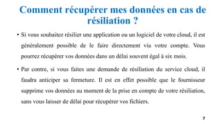 Comment récupérer mes données en cas de
résiliation ?
• Si vous souhaitez résilier une application ou un logiciel de votre cloud, il est
généralement possible de le faire directement via votre compte. Vous
pourrez récupérer vos données dans un délai souvent égal à six mois.
• Par contre, si vous faites une demande de résiliation du service cloud, il
faudra anticiper sa fermeture. Il est en effet possible que le fournisseur
supprime vos données au moment de la prise en compte de votre résiliation,
sans vous laisser de délai pour récupérer vos fichiers.
7
 