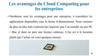 Les avantages du Cloud Computing pour
les entreprises
• Nombreux sont les avantages pour une entreprise, à considérer les
applications disponibles sous la forme d’abonnements. Nous sommes
de plus en plus loin à présent des logiciels que l’on installe sur des PC
/ Mac et dont on paie une licence coûteuse. L’ère est à la location
plutôt que l’achat, en voici quelques raisons.
8
 