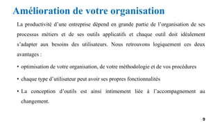 Amélioration de votre organisation
La productivité d’une entreprise dépend en grande partie de l’organisation de ses
processus métiers et de ses outils applicatifs et chaque outil doit idéalement
s’adapter aux besoins des utilisateurs. Nous retrouvons logiquement ces deux
avantages :
• optimisation de votre organisation, de votre méthodologie et de vos procédures
• chaque type d’utilisateur peut avoir ses propres fonctionnalités
• La conception d’outils est ainsi intimement liée à l’accompagnement au
changement.
9
 
