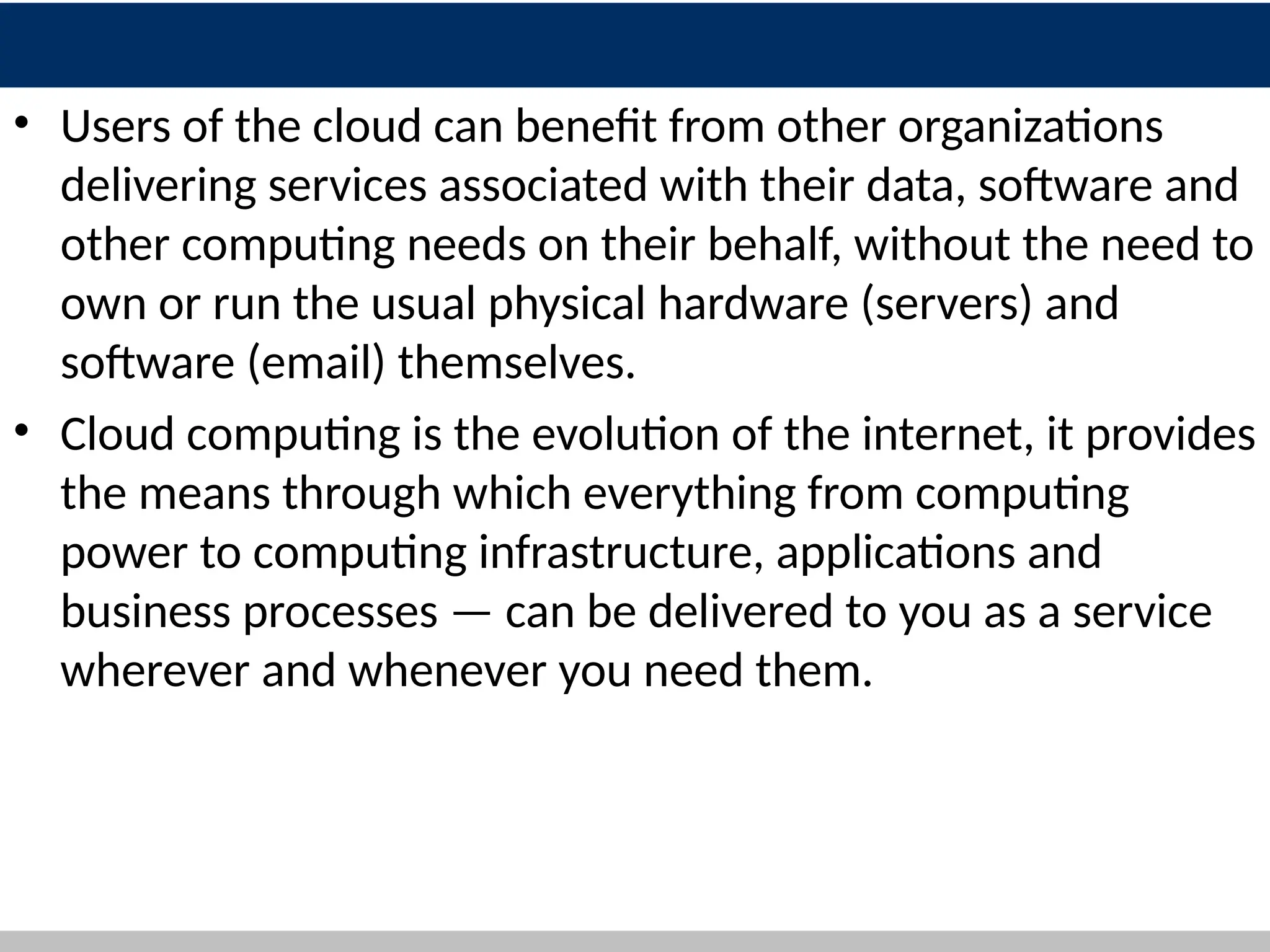10
• Users of the cloud can benefit from other organizations
delivering services associated with their data, software and
other computing needs on their behalf, without the need to
own or run the usual physical hardware (servers) and
software (email) themselves.
• Cloud computing is the evolution of the internet, it provides
the means through which everything from computing
power to computing infrastructure, applications and
business processes — can be delivered to you as a service
wherever and whenever you need them.
 