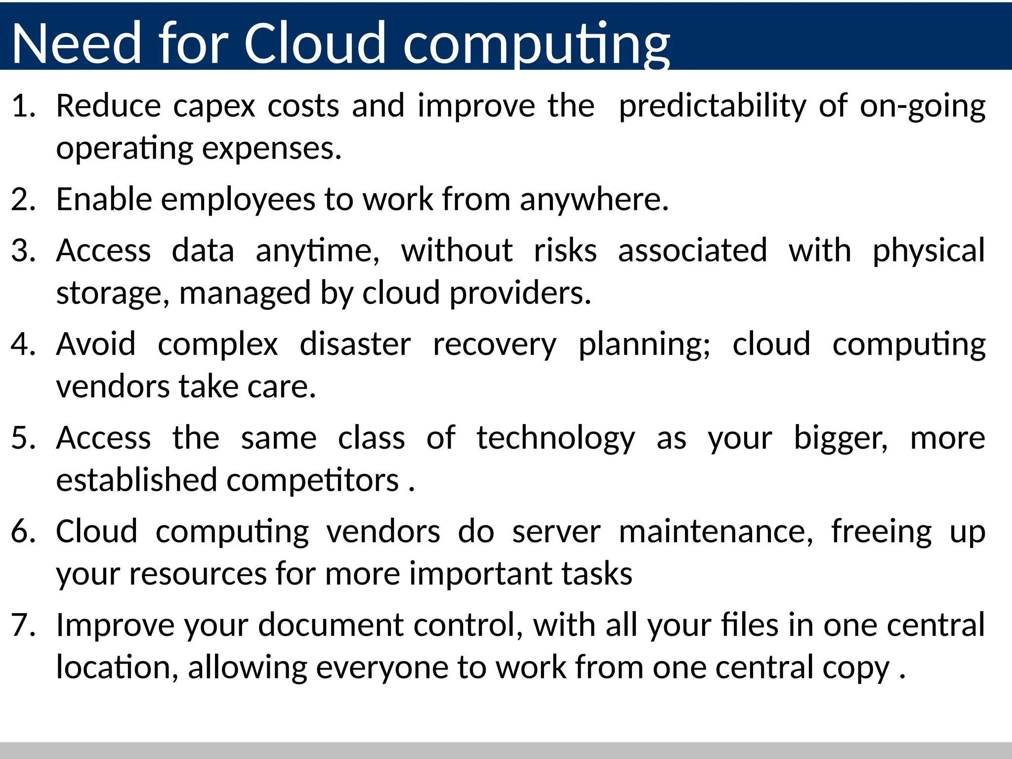 Need for Cloud computing
1. Reduce capex costs and improve the predictability of on-going
operating expenses.
2. Enable employees to work from anywhere.
3. Access data anytime, without risks associated with physical
storage, managed by cloud providers.
4. Avoid complex disaster recovery planning; cloud computing
vendors take care.
5. Access the same class of technology as your bigger, more
established competitors .
6. Cloud computing vendors do server maintenance, freeing up
your resources for more important tasks
7. Improve your document control, with all your files in one central
location, allowing everyone to work from one central copy .
11
 