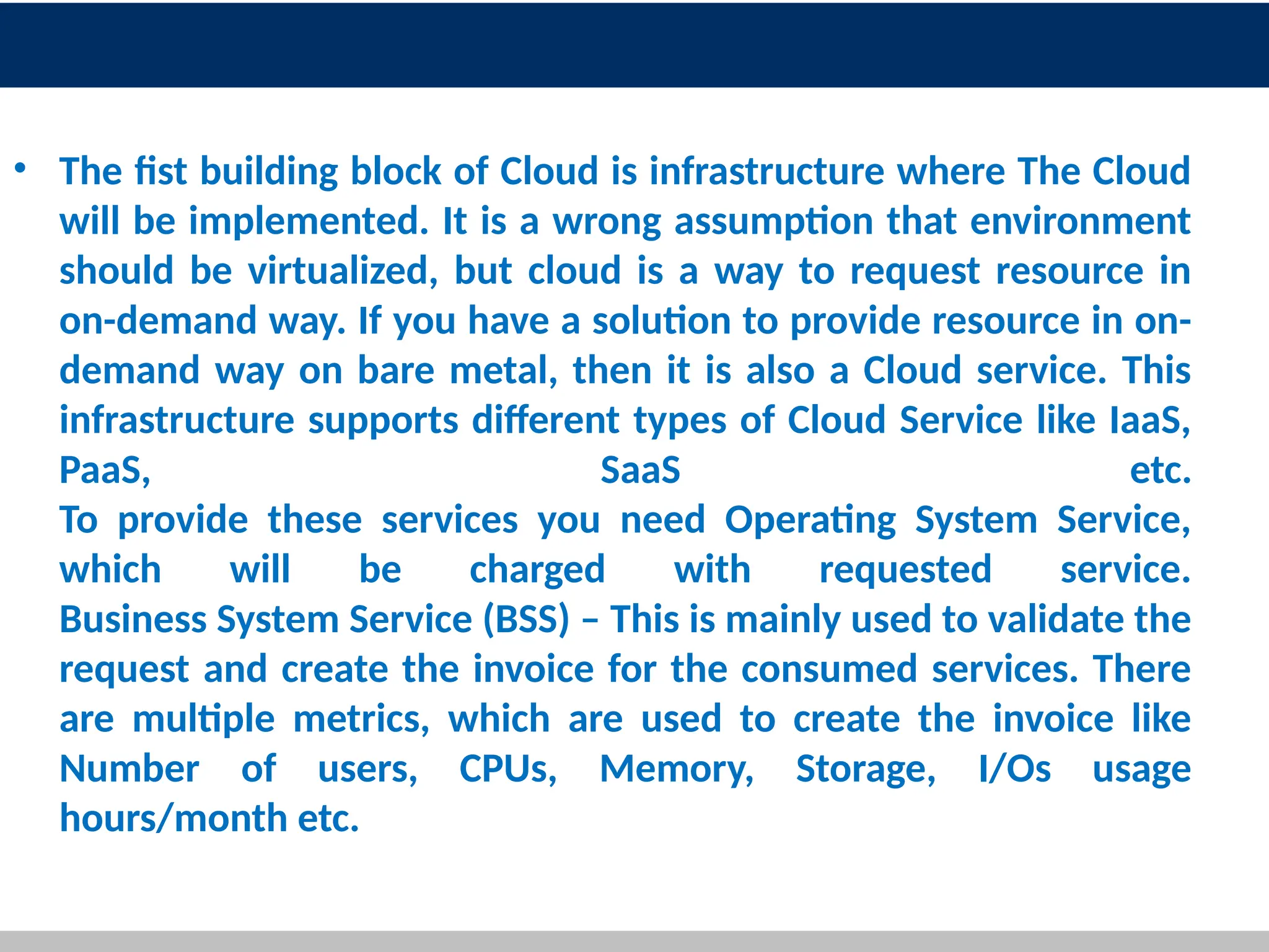 • The fist building block of Cloud is infrastructure where The Cloud
will be implemented. It is a wrong assumption that environment
should be virtualized, but cloud is a way to request resource in
on-demand way. If you have a solution to provide resource in on-
demand way on bare metal, then it is also a Cloud service. This
infrastructure supports different types of Cloud Service like IaaS,
PaaS, SaaS etc.
To provide these services you need Operating System Service,
which will be charged with requested service.
Business System Service (BSS) – This is mainly used to validate the
request and create the invoice for the consumed services. There
are multiple metrics, which are used to create the invoice like
Number of users, CPUs, Memory, Storage, I/Os usage
hours/month etc.
13
 