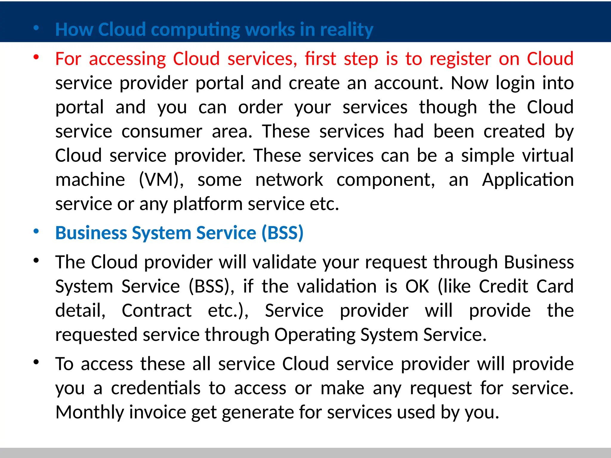 • How Cloud computing works in reality
• For accessing Cloud services, first step is to register on Cloud
service provider portal and create an account. Now login into
portal and you can order your services though the Cloud
service consumer area. These services had been created by
Cloud service provider. These services can be a simple virtual
machine (VM), some network component, an Application
service or any platform service etc.
• Business System Service (BSS)
• The Cloud provider will validate your request through Business
System Service (BSS), if the validation is OK (like Credit Card
detail, Contract etc.), Service provider will provide the
requested service through Operating System Service.
• To access these all service Cloud service provider will provide
you a credentials to access or make any request for service.
Monthly invoice get generate for services used by you.
14
 