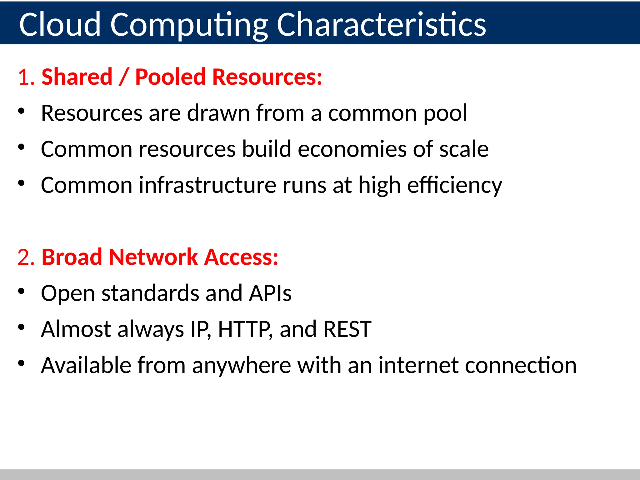 1. Shared / Pooled Resources:
• Resources are drawn from a common pool
• Common resources build economies of scale
• Common infrastructure runs at high efficiency
2. Broad Network Access:
• Open standards and APIs
• Almost always IP, HTTP, and REST
• Available from anywhere with an internet connection
16
Cloud Computing Characteristics
 