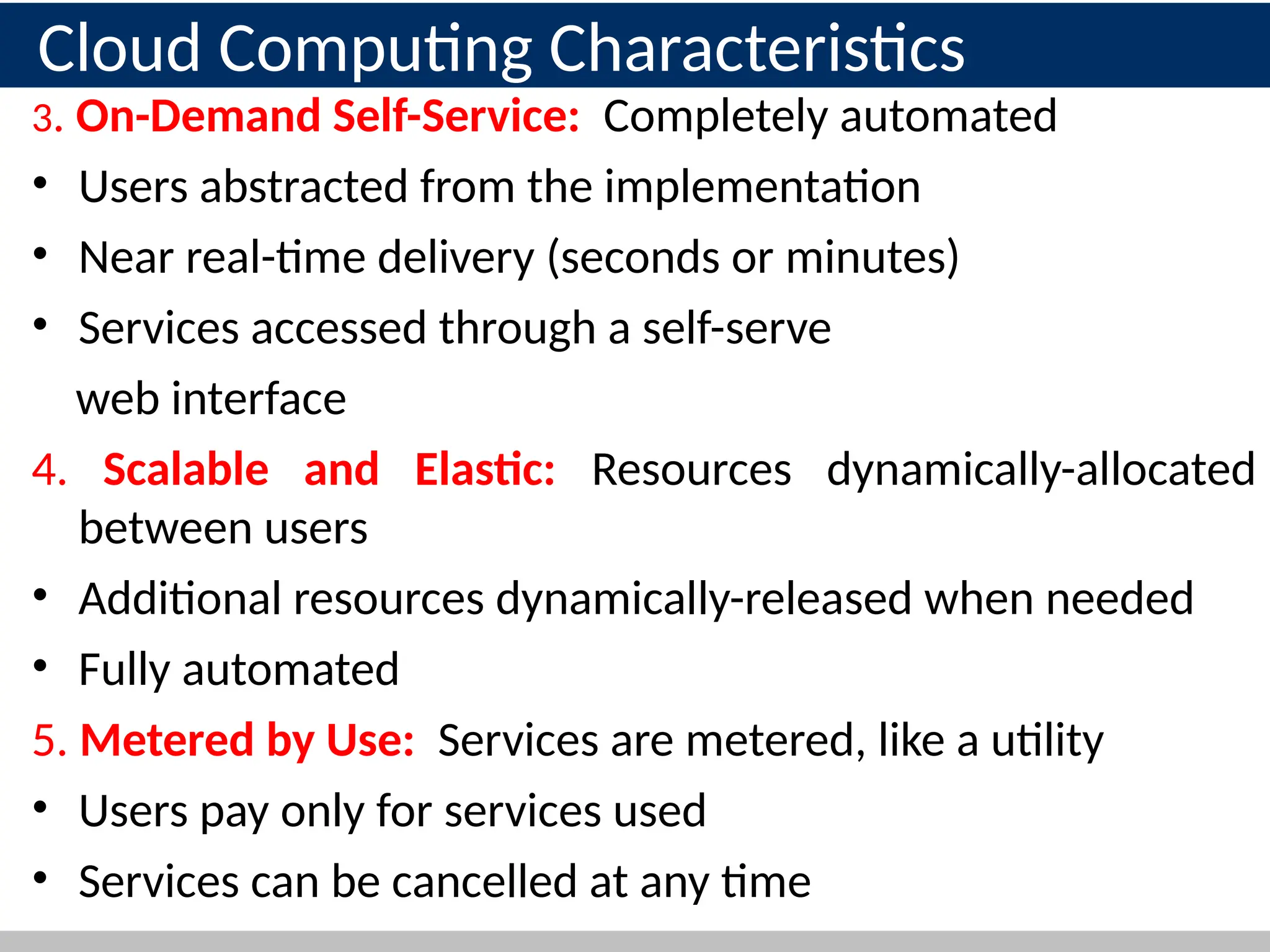 3. On-Demand Self-Service: Completely automated
• Users abstracted from the implementation
• Near real-time delivery (seconds or minutes)
• Services accessed through a self-serve
web interface
4. Scalable and Elastic: Resources dynamically-allocated
between users
• Additional resources dynamically-released when needed
• Fully automated
5. Metered by Use: Services are metered, like a utility
• Users pay only for services used
• Services can be cancelled at any time 17
Cloud Computing Characteristics
 
