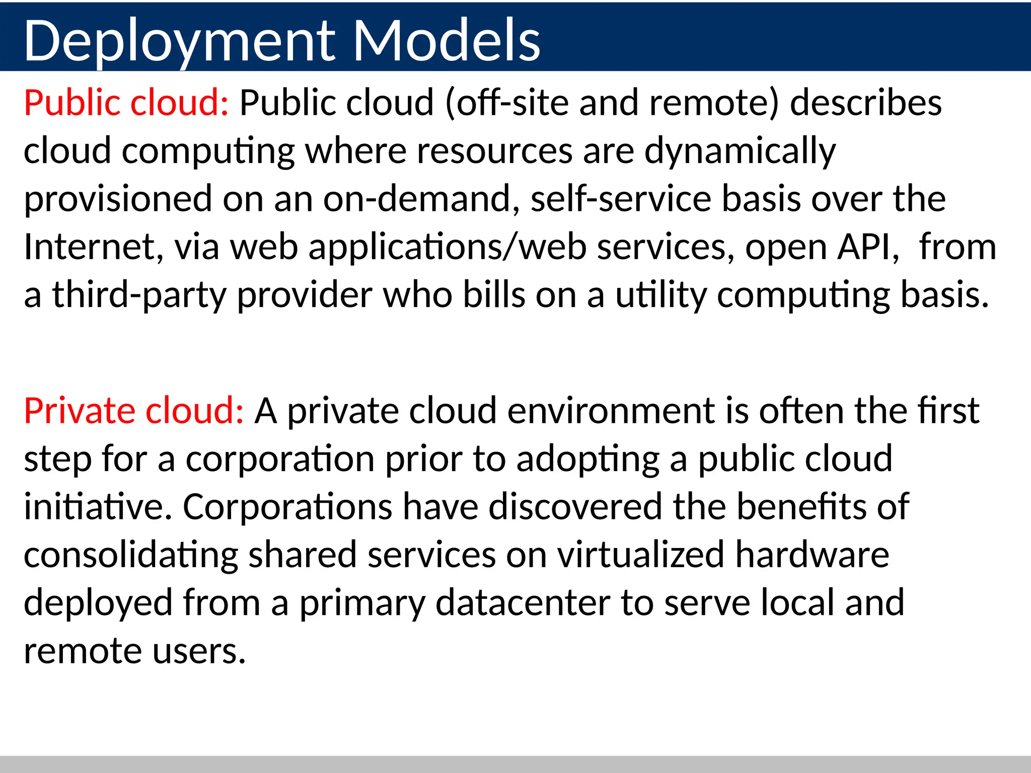 Deployment Models
Public cloud: Public cloud (off-site and remote) describes
cloud computing where resources are dynamically
provisioned on an on-demand, self-service basis over the
Internet, via web applications/web services, open API, from
a third-party provider who bills on a utility computing basis.
Private cloud: A private cloud environment is often the first
step for a corporation prior to adopting a public cloud
initiative. Corporations have discovered the benefits of
consolidating shared services on virtualized hardware
deployed from a primary datacenter to serve local and
remote users.
 