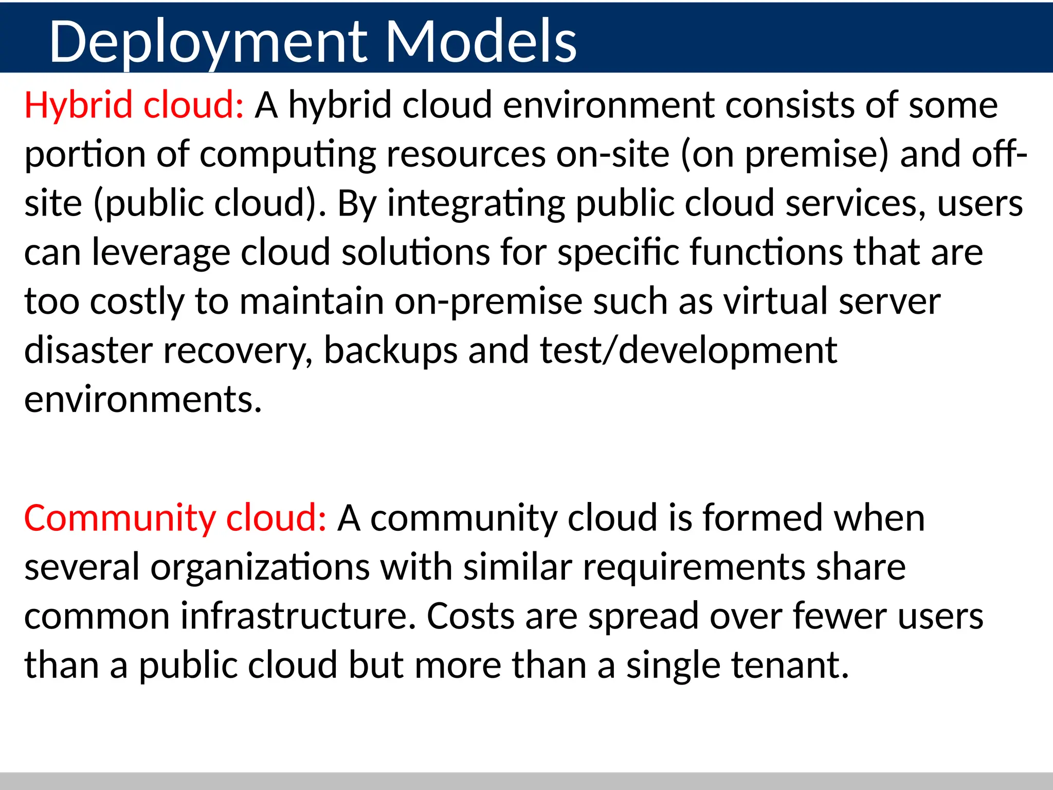 Deployment Models
Hybrid cloud: A hybrid cloud environment consists of some
portion of computing resources on-site (on premise) and off-
site (public cloud). By integrating public cloud services, users
can leverage cloud solutions for specific functions that are
too costly to maintain on-premise such as virtual server
disaster recovery, backups and test/development
environments.
Community cloud: A community cloud is formed when
several organizations with similar requirements share
common infrastructure. Costs are spread over fewer users
than a public cloud but more than a single tenant.
 
