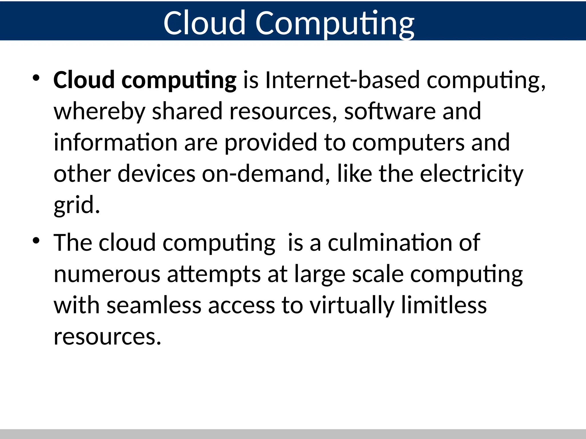 • Cloud computing is Internet-based computing,
whereby shared resources, software and
information are provided to computers and
other devices on-demand, like the electricity
grid.
• The cloud computing is a culmination of
numerous attempts at large scale computing
with seamless access to virtually limitless
resources.
3
Cloud Computing
 
