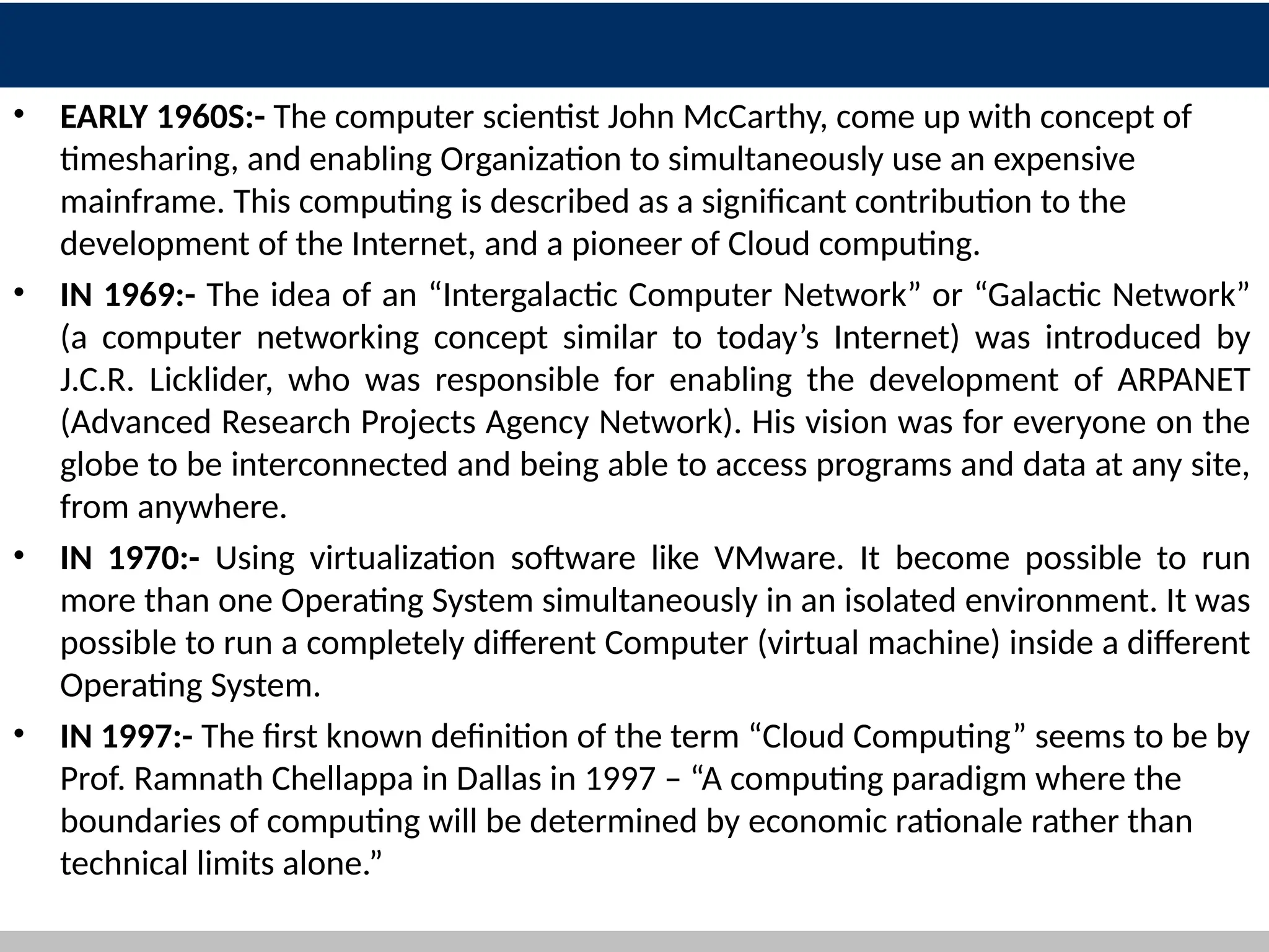 • EARLY 1960S:- The computer scientist John McCarthy, come up with concept of
timesharing, and enabling Organization to simultaneously use an expensive
mainframe. This computing is described as a significant contribution to the
development of the Internet, and a pioneer of Cloud computing.
• IN 1969:- The idea of an “Intergalactic Computer Network” or “Galactic Network”
(a computer networking concept similar to today’s Internet) was introduced by
J.C.R. Licklider, who was responsible for enabling the development of ARPANET
(Advanced Research Projects Agency Network). His vision was for everyone on the
globe to be interconnected and being able to access programs and data at any site,
from anywhere.
• IN 1970:- Using virtualization software like VMware. It become possible to run
more than one Operating System simultaneously in an isolated environment. It was
possible to run a completely different Computer (virtual machine) inside a different
Operating System.
• IN 1997:- The first known definition of the term “Cloud Computing” seems to be by
Prof. Ramnath Chellappa in Dallas in 1997 – “A computing paradigm where the
boundaries of computing will be determined by economic rationale rather than
technical limits alone.”
5
 