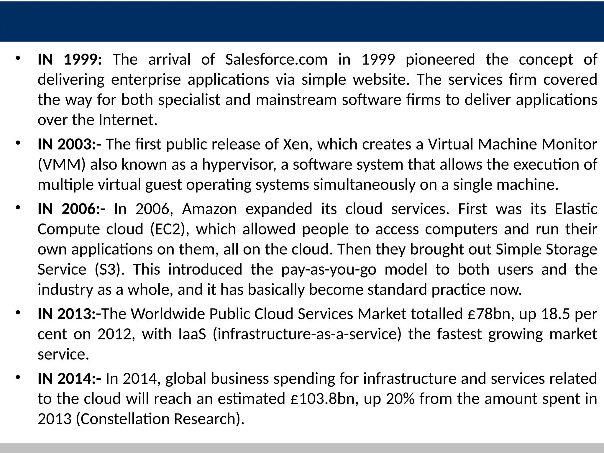• IN 1999: The arrival of Salesforce.com in 1999 pioneered the concept of
delivering enterprise applications via simple website. The services firm covered
the way for both specialist and mainstream software firms to deliver applications
over the Internet.
• IN 2003:- The first public release of Xen, which creates a Virtual Machine Monitor
(VMM) also known as a hypervisor, a software system that allows the execution of
multiple virtual guest operating systems simultaneously on a single machine.
• IN 2006:- In 2006, Amazon expanded its cloud services. First was its Elastic
Compute cloud (EC2), which allowed people to access computers and run their
own applications on them, all on the cloud. Then they brought out Simple Storage
Service (S3). This introduced the pay-as-you-go model to both users and the
industry as a whole, and it has basically become standard practice now.
• IN 2013:-The Worldwide Public Cloud Services Market totalled £78bn, up 18.5 per
cent on 2012, with IaaS (infrastructure-as-a-service) the fastest growing market
service.
• IN 2014:- In 2014, global business spending for infrastructure and services related
to the cloud will reach an estimated £103.8bn, up 20% from the amount spent in
2013 (Constellation Research).
6
 