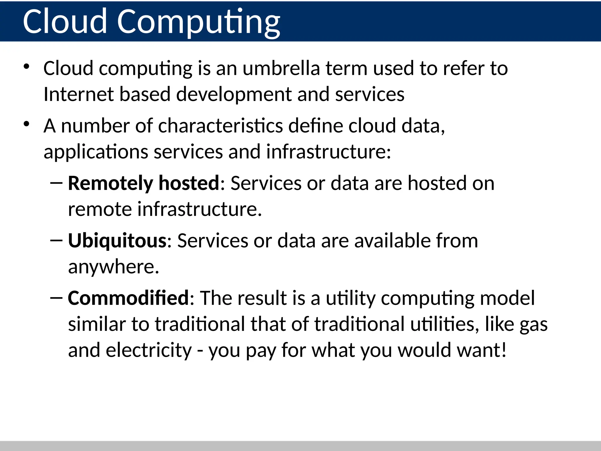 Cloud Computing
• Cloud computing is an umbrella term used to refer to
Internet based development and services
• A number of characteristics define cloud data,
applications services and infrastructure:
– Remotely hosted: Services or data are hosted on
remote infrastructure.
– Ubiquitous: Services or data are available from
anywhere.
– Commodified: The result is a utility computing model
similar to traditional that of traditional utilities, like gas
and electricity - you pay for what you would want!
8
 