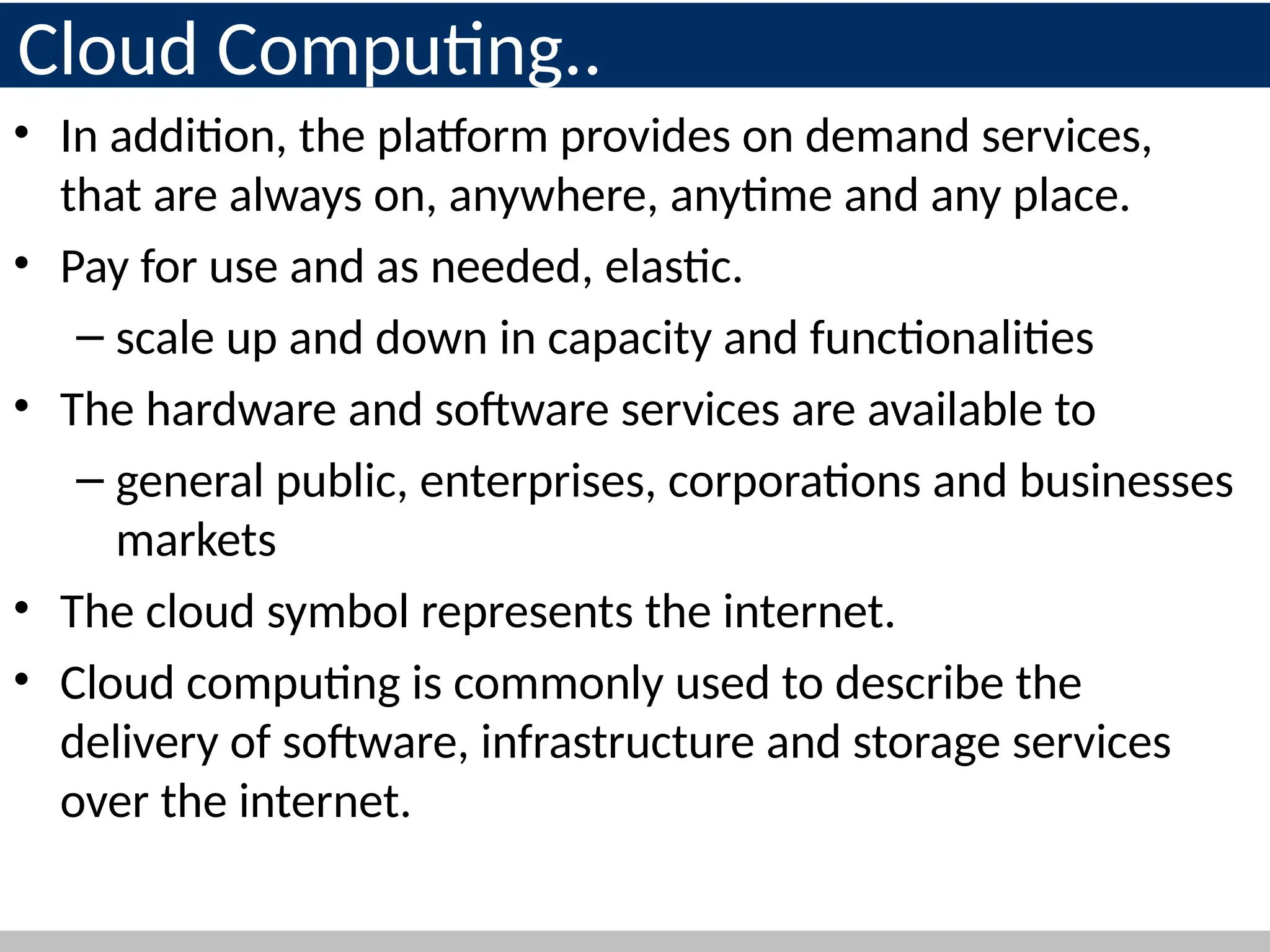 Cloud Computing..
• In addition, the platform provides on demand services,
that are always on, anywhere, anytime and any place.
• Pay for use and as needed, elastic.
– scale up and down in capacity and functionalities
• The hardware and software services are available to
– general public, enterprises, corporations and businesses
markets
• The cloud symbol represents the internet.
• Cloud computing is commonly used to describe the
delivery of software, infrastructure and storage services
over the internet.
9
 