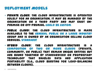 Deployment Models
• Private cloud: The cloud infrastructure is operated
  solely for an organization. It may be managed by the
  organization or a third party and may exist on-
  premise or off-premise. Could be custom
• Public cloud: The cloud infrastructure is made
  available to the general public or a large industry
  group and is owned by an organization selling cloud
  services. Standard!
• Hybrid cloud: The cloud infrastructure is a
  composition of two or more clouds (private,
  community, or public) that remain unique entities but
  are bound together by standardized or proprietary
  technology that enables data and application
  portability (e.g., cloud bursting for load-balancing
  between clouds).
11   Confidential
 