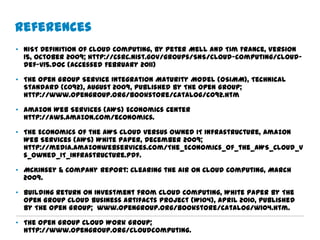 References
• NIST Definition of Cloud Computing, by Peter Mell and Tim France, Version
  15, October 2009; http://csrc.nist.gov/groups/SNS/cloud-computing/cloud-
  def-v15.doc (accessed February 2011)

• The Open Group Service Integration Maturity Model (OSIMM), Technical
  Standard (C092), August 2009, published by The Open Group;
  http://www.opengroup.org/bookstore/catalog/c092.htm

• Amazon Web Services (AWS) Economics Center
  http://aws.amazon.com/economics.

• The Economics of the AWS Cloud versus Owned IT Infrastructure, Amazon
  Web Services (AWS) White Paper, December 2009;
  http://media.amazonwebservices.com/The_Economics_of_the_AWS_Cloud_v
  s_Owned_IT_Infrastructure.pdf.

• McKinsey & Company Report: Clearing the Air on Cloud Computing, March
  2009.

• Building Return on Investment from Cloud Computing, White Paper by The
  Open Group Cloud Business Artifacts Project (W104), April 2010, published
  by The Open Group; www.opengroup.org/bookstore/catalog/w104.htm.

• The Open Group Cloud Work Group;
  http://www.opengroup.org/cloudcomputing.
 