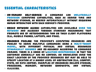 Essential Characteristics
• On-demand self-service: A consumer can unilaterally
  provision computing capabilities, such as server time and
  network storage, as needed automatically without requiring
  human interaction with each service’s provider.
• Broad network access: Capabilities are available over the
  network and accessed through standard mechanisms that
  promote use by heterogeneous thin or thick client platforms
  (e.g., mobile phones, laptops, and PDAs).
• Resource pooling: The provider’s computing resources are
  pooled to serve multiple consumers using a multi-tenant
  model, with different physical and virtual resources
  dynamically assigned and re-assigned according to consumer
  demand. There is a sense of location-independence in that the
  customer generally has no control or knowledge over the
  exact location of the provided resources but may be able to
  specify location at a higher level of abstraction (e.g., country,
  state, or data center). Examples of resources include storage,
  processing, memory, network bandwidth, and virtual
5 machines.
  Confidential
 