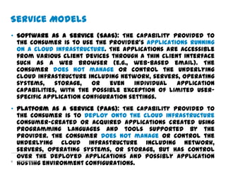 Service Models
• Software as a Service (SaaS): The capability provided to
  the consumer is to use the provider’s applications running
  on a cloud infrastructure. The applications are accessible
  from various client devices through a thin client interface
  such as a web browser (e.g., web-based email). The
  consumer does not manage or control the underlying
  cloud infrastructure including network, servers, operating
  systems,    storage,   or    even    individual application
  capabilities, with the possible exception of limited user-
  specific application configuration settings.
• Platform as a Service (PaaS): The capability provided to
  the consumer is to deploy onto the cloud infrastructure
  consumer-created or acquired applications created using
  programming languages and tools supported by the
  provider. The consumer does not manage or control the
  underlying cloud infrastructure including network,
  servers, operating systems, or storage, but has control
  over the deployed applications and possibly application
8
  hosting environment configurations.
  Confidential
 